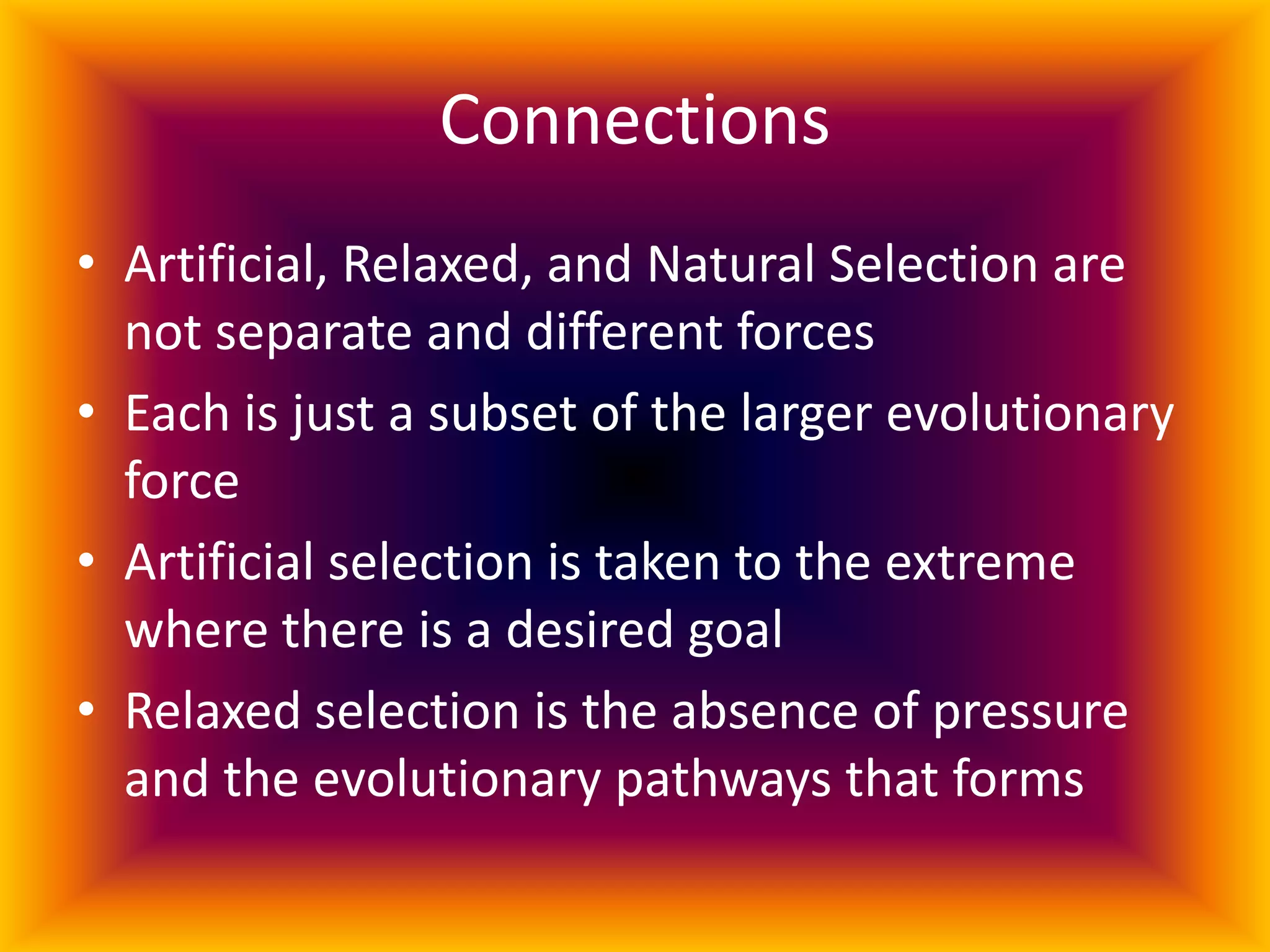Connections Artificial, Relaxed, and Natural Selection are not separate and different forcesEach is just a subset of the larger evolutionary force Artificial selection is taken to the extreme where there is a desired goalRelaxed selection is the absence of pressure and the evolutionary pathways that forms 