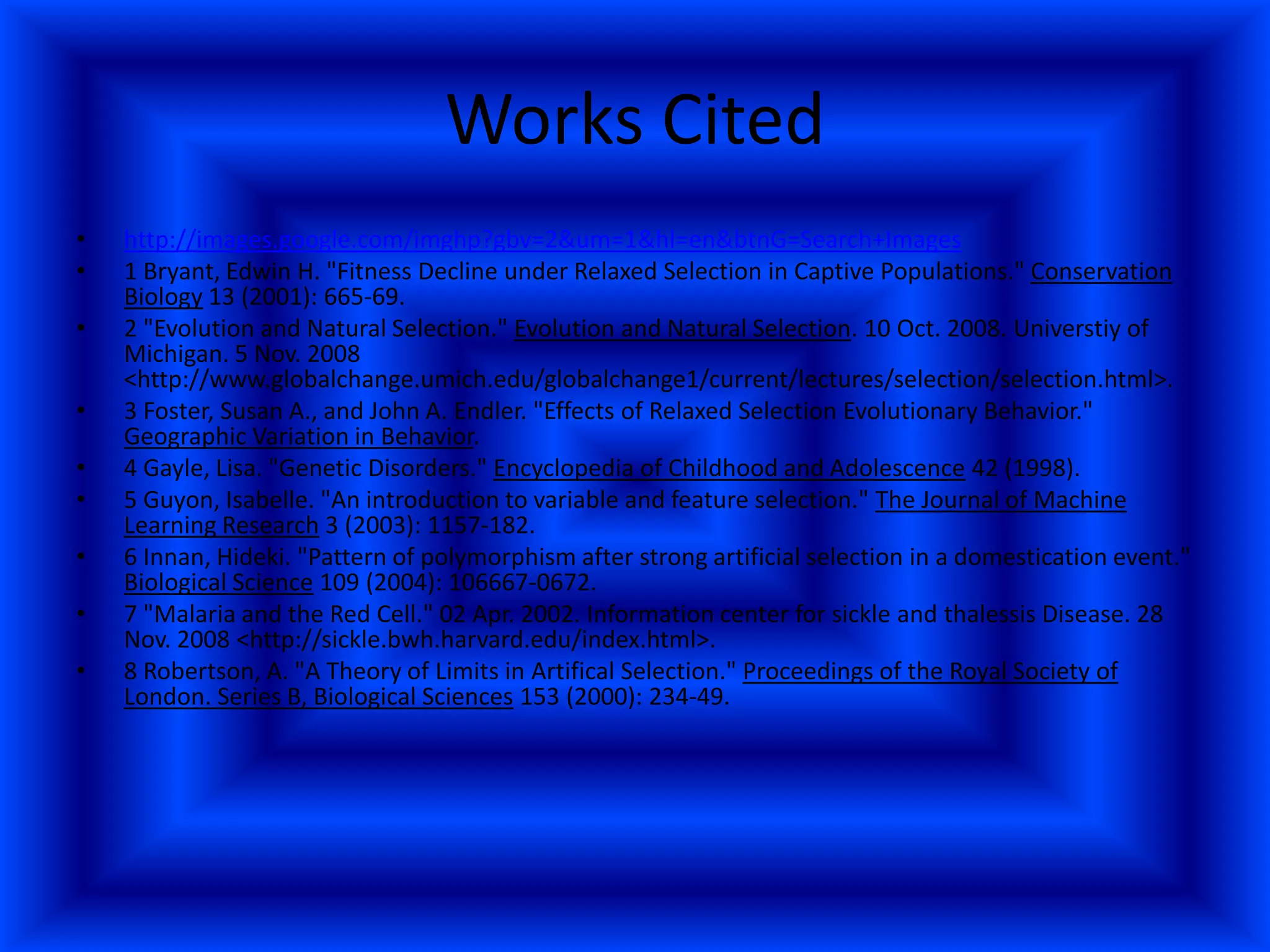 Works Cited http://images.google.com/imghp?gbv=2&um=1&hl=en&btnG=Search+Images1 Bryant, Edwin H. "Fitness Decline under Relaxed Selection in Captive Populations." Conservation Biology 13 (2001): 665-69. 2 "Evolution and Natural Selection." Evolution and Natural Selection. 10 Oct. 2008. Universtiy of Michigan. 5 Nov. 2008 <http://www.globalchange.umich.edu/globalchange1/current/lectures/selection/selection.html>. 3 Foster, Susan A., and John A. Endler. "Effects of Relaxed Selection Evolutionary Behavior." Geographic Variation in Behavior. 4 Gayle, Lisa. "Genetic Disorders." Encyclopedia of Childhood and Adolescence 42 (1998).5 Guyon, Isabelle. "An introduction to variable and feature selection." The Journal of Machine Learning Research 3 (2003): 1157-182. 6 Innan, Hideki. "Pattern of polymorphism after strong artificial selection in a domestication event." Biological Science 109 (2004): 106667-0672. 7 "Malaria and the Red Cell." 02 Apr. 2002. Information center for sickle and thalessis Disease. 28 Nov. 2008 <http://sickle.bwh.harvard.edu/index.html>.8 Robertson, A. "A Theory of Limits in Artifical Selection." Proceedings of the Royal Society of London. Series B, Biological Sciences 153 (2000): 234-49. 