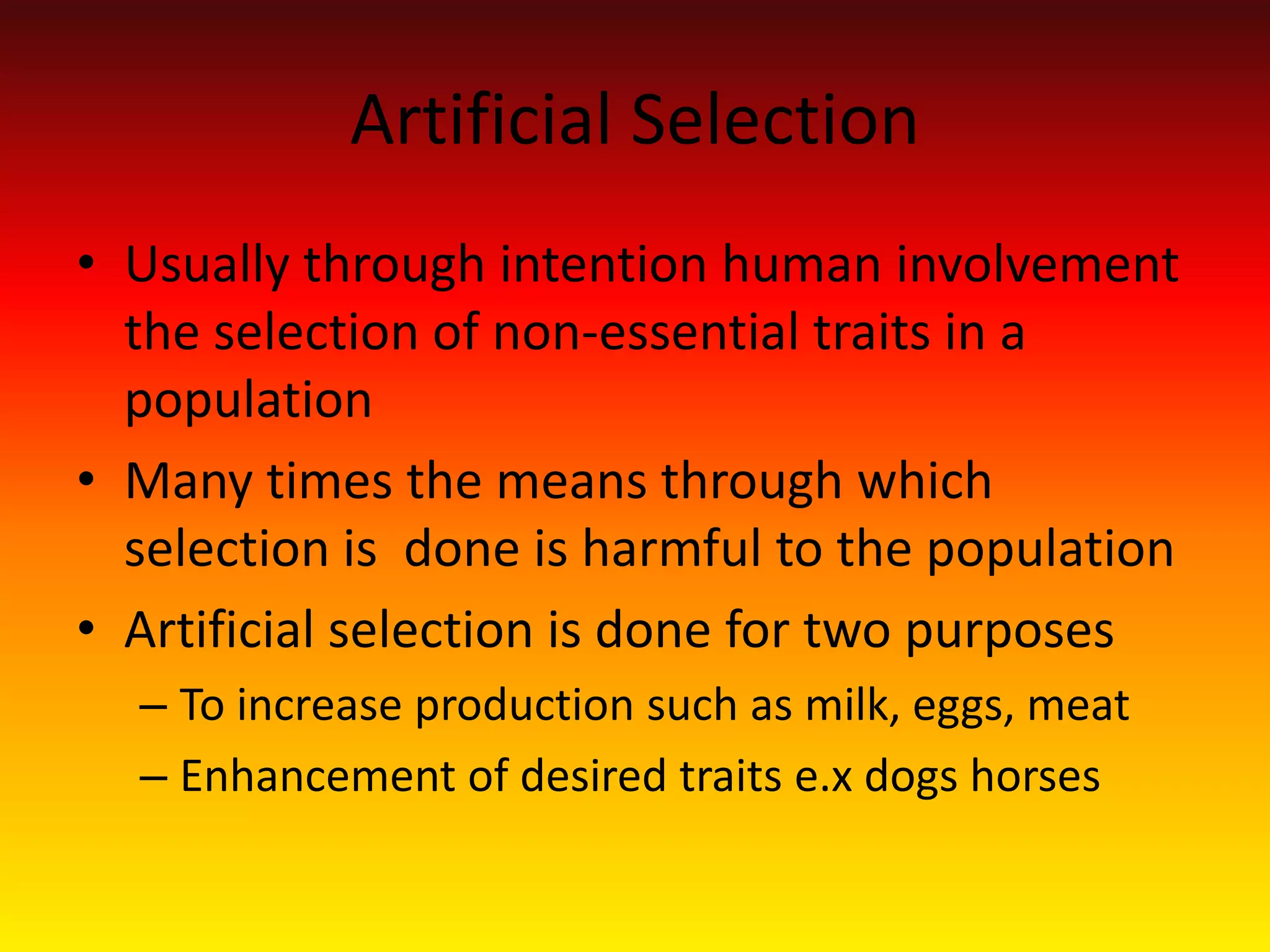 Artificial Selection Usually through intention human involvement the selection of non-essential traits in a populationMany times the means through which selection is  done is harmful to the populationArtificial selection is done for two purposesTo increase production such as milk, eggs, meatEnhancement of desired traits e.x dogs horses  