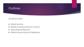 Outlines
You will learn about:
 Natural resources
 Benefits of natural resources to a country
 Types of Natural Resources
 Different natural resources of Afghanistan
 