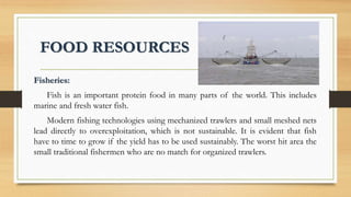FOOD RESOURCES
Fisheries:
Fish is an important protein food in many parts of the world. This includes
marine and fresh water fish.
Modern fishing technologies using mechanized trawlers and small meshed nets
lead directly to overexploitation, which is not sustainable. It is evident that fish
have to time to grow if the yield has to be used sustainably. The worst hit area the
small traditional fishermen who are no match for organized trawlers.
 