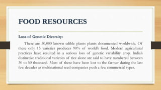 FOOD RESOURCES
Loss of Genetic Diversity:
There are 50,000 known edible plants plants documented worldwide. Of
these only 15 varieties produces 90% of world’s food. Modern agricultural
practices have resulted in a serious loss of genetic variability crop. India’s
distinctive traditional varieties of rice alone are said to have numbered between
30 to 50 thousand. Most of these have been lost to the farmer during the last
few decades as multinational seed companies push a few commercial types.
 