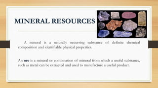 MINERAL RESOURCES
A mineral is a naturally occurring substance of definite chemical
composition and identifiable physical properties.
An ore is a mineral or combination of mineral from which a useful substance,
such as metal can be extracted and used to manufacture a useful product.
 
