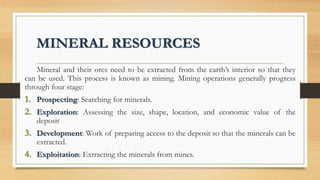 MINERAL RESOURCES
Mineral and their ores need to be extracted from the earth’s interior so that they
can be used. This process is known as mining. Mining operations generally progress
through four stage:
1. Prospecting: Searching for minerals.
2. Exploration: Assessing the size, shape, location, and economic value of the
deposit
3. Development: Work of preparing access to the deposit so that the minerals can be
extracted.
4. Exploitation: Extracting the minerals from mines.
 