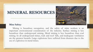 MINERAL RESOURCES
Mine Safety:
Mining is hazardous occupation, and the safety of mine workers is an
important environmental consideration of the industry. Surface mining is less
hazardous than underground mining. Metal mining is less hazardous than coal
mining. In all underground mines, rock and roof falls, and inadequate ventilation
are the greatest hazards. Large explosions have suffered from disasters due to the
use of explosives in metal mines.
 