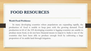 FOOD RESOURCES
World Food Problems:
In many developing countries where populations are expanding rapidly, the
production of food is unable to keep pace with the growing demand. Food
production in 64 of the 105 developing countries is lagging countries are unable to
produce more food, or do not have financial means to import it. India is one of the
countries that have been able to produce enough food by cultivating a large
proportion of its arable land through irrigation.
 