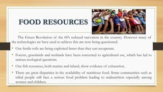 FOOD RESOURCES
The Green Revolution of the 60’s reduced starvation in the country. However many of
the technologies we have used to achieve this are now being questioned.
• Our fertile soils are being exploited faster than they can recuperate.
• Forests, grasslands and wetlands have been converted to agricultural use, which has led to
serious ecological questions.
• Our fish resources, both marine and inland, show evidence of exhaustion.
• There are great disparities in the availability of nutritious food. Some communities such as
tribal people still face a serious food problem leading to malnutrition especially among
women and children.
 