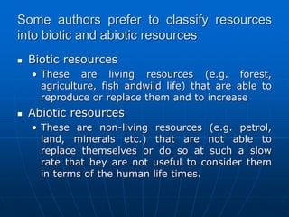 Some authors prefer to classify resources
into biotic and abiotic resources
 Biotic resources
• These are living resources (e.g. forest,
agriculture, fish andwild life) that are able to
reproduce or replace them and to increase
 Abiotic resources
• These are non-living resources (e.g. petrol,
land, minerals etc.) that are not able to
replace themselves or do so at such a slow
rate that hey are not useful to consider them
in terms of the human life times.
 