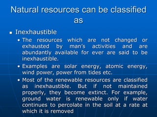 Natural resources can be classified
as
 Inexhaustible
• The resources which are not changed or
exhausted by man’s activities and are
abundantly available for ever are said to be
inexhaustible.
• Examples are solar energy, atomic energy,
wind power, power from tides etc.
• Most of the renewable resources are classified
as inexhaustible. But if not maintained
properly, they become extinct. For example,
ground water is renewable only if water
continues to percolate in the soil at a rate at
which it is removed
 
