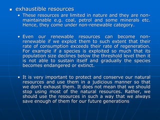  exhaustible resources
• These resources are limited in nature and they are non-
maintainable e.g. coal, petrol and some minerals etc.
Hence, they come under non-renewable category.
• Even our renewable resources can become non-
renewable if we exploit them to such extent that their
rate of consumption exceeds their rate of regeneration.
For example if a species is exploited so much that its
population size declines below the threshold level then it
is not able to sustain itself and gradually the species
becomes endangered or extinct.
• It is very important to protect and conserve our natural
resources and use them in a judicious manner so that
we don’t exhaust them. It does not mean that we should
stop using most of the natural resources. Rather, we
should use the resources in such a way that we always
save enough of them for our future generations
 