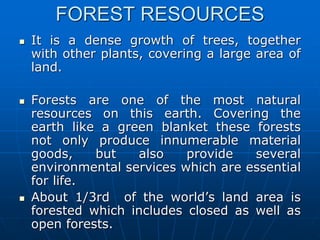FOREST RESOURCES
 It is a dense growth of trees, together
with other plants, covering a large area of
land.
 Forests are one of the most natural
resources on this earth. Covering the
earth like a green blanket these forests
not only produce innumerable material
goods, but also provide several
environmental services which are essential
for life.
 About 1/3rd of the world’s land area is
forested which includes closed as well as
open forests.
 