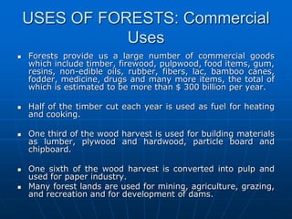 USES OF FORESTS: Commercial
Uses
 Forests provide us a large number of commercial goods
which include timber, firewood, pulpwood, food items, gum,
resins, non-edible oils, rubber, fibers, lac, bamboo canes,
fodder, medicine, drugs and many more items, the total of
which is estimated to be more than $ 300 billion per year.
 Half of the timber cut each year is used as fuel for heating
and cooking.
 One third of the wood harvest is used for building materials
as lumber, plywood and hardwood, particle board and
chipboard.
 One sixth of the wood harvest is converted into pulp and
used for paper industry.
 Many forest lands are used for mining, agriculture, grazing,
and recreation and for development of dams.
 