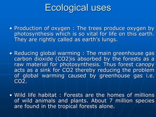 Ecological uses
• Production of oxygen : The trees produce oxygen by
photosynthesis which is so vital for life on this earth.
They are rightly called as earth’s lungs.
• Reducing global warming : The main greenhouse gas
carbon dioxide (CO2)is absorbed by the forests as a
raw material for photosynthesis. Thus forest canopy
acts as a sink for CO2 thereby reducing the problem
of global warming caused by greenhouse gas i.e.
CO2.
• Wild life habitat : Forests are the homes of millions
of wild animals and plants. About 7 million species
are found in the tropical forests alone.
 