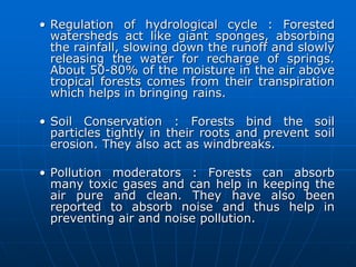 • Regulation of hydrological cycle : Forested
watersheds act like giant sponges, absorbing
the rainfall, slowing down the runoff and slowly
releasing the water for recharge of springs.
About 50-80% of the moisture in the air above
tropical forests comes from their transpiration
which helps in bringing rains.
• Soil Conservation : Forests bind the soil
particles tightly in their roots and prevent soil
erosion. They also act as windbreaks.
• Pollution moderators : Forests can absorb
many toxic gases and can help in keeping the
air pure and clean. They have also been
reported to absorb noise and thus help in
preventing air and noise pollution.
 