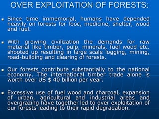OVER EXPLOITATION OF FORESTS:
 Since time immemorial, humans have depended
heavily on forests for food, medicine, shelter, wood
and fuel.
 With growing civilization the demands for raw
material like timber, pulp, minerals, fuel wood etc.
shooted up resulting in large scale logging, mining,
road-building and clearing of forests.
 Our forests contribute substantially to the national
economy. The international timber trade alone is
worth over US $ 40 billion per year.
 Excessive use of fuel wood and charcoal, expansion
of urban, agricultural and industrial areas and
overgrazing have together led to over exploitation of
our forests leading to their rapid degradation.
 