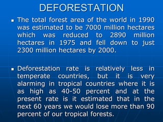 DEFORESTATION
 The total forest area of the world in 1990
was estimated to be 7000 million hectares
which was reduced to 2890 million
hectares in 1975 and fell down to just
2300 million hectares by 2000.
 Deforestation rate is relatively less in
temperate countries, but it is very
alarming in tropical countries where it is
as high as 40-50 percent and at the
present rate is it estimated that in the
next 60 years we would lose more than 90
percent of our tropical forests.
 