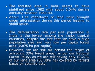  The forested area in India seems to have
stabilized since 1982 with about 0.04% decline
annually between 1982-90.
 About 1.44 mhectares of land were brought
under afforestation during this period leading to
stabilization.
 The deforestation rate per unit population in
India is the lowest among the major tropical
countries, despite the fact that we have a huge
population size and very low per capita forest
area (0.075 ha per capita).
 However, we are still far behind the target of
achieving 33% forest areas, as per our National
Forest Policy, as we are still having only 19.27%
of our land area (63.38m ha) covered by forests
based on satellite data.
 