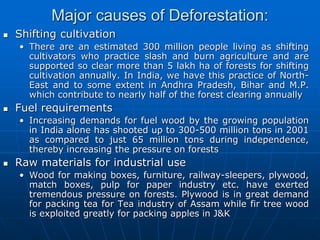 Major causes of Deforestation:
 Shifting cultivation
• There are an estimated 300 million people living as shifting
cultivators who practice slash and burn agriculture and are
supported so clear more than 5 lakh ha of forests for shifting
cultivation annually. In India, we have this practice of North-
East and to some extent in Andhra Pradesh, Bihar and M.P.
which contribute to nearly half of the forest clearing annually
 Fuel requirements
• Increasing demands for fuel wood by the growing population
in India alone has shooted up to 300-500 million tons in 2001
as compared to just 65 million tons during independence,
thereby increasing the pressure on forests
 Raw materials for industrial use
• Wood for making boxes, furniture, railway-sleepers, plywood,
match boxes, pulp for paper industry etc. have exerted
tremendous pressure on forests. Plywood is in great demand
for packing tea for Tea industry of Assam while fir tree wood
is exploited greatly for packing apples in J&K
 