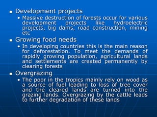  Development projects
• Massive destruction of forests occur for various
development projects like hydroelectric
projects, big dams, road construction, mining
etc
 Growing food needs
• In developing countries this is the main reason
for deforestation. To meet the demands of
rapidly growing population, agricultural lands
and settlements are created permanently by
clearing forests
 Overgrazing
• The poor in the tropics mainly rely on wood as
a source of fuel leading to loss of tree cover
and the cleared lands are turned into the
grazing lands. Overgrazing by the cattle leads
to further degradation of these lands
 