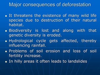 Major consequences of deforestation
 It threatens the existence of many wild life
species due to destruction of their natural
habitat.
 Biodiversity is lost and along with that
genetic diversity is eroded.
 Hydrological cycle gets affected, thereby
influencing rainfall.
 Problems of soil erosion and loss of soil
fertility increase.
 In hilly areas it often leads to landslides
 
