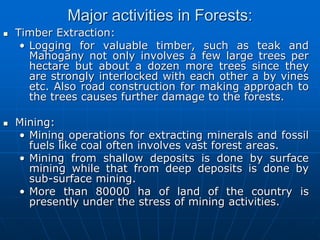 Major activities in Forests:
 Timber Extraction:
• Logging for valuable timber, such as teak and
Mahogany not only involves a few large trees per
hectare but about a dozen more trees since they
are strongly interlocked with each other a by vines
etc. Also road construction for making approach to
the trees causes further damage to the forests.
 Mining:
• Mining operations for extracting minerals and fossil
fuels like coal often involves vast forest areas.
• Mining from shallow deposits is done by surface
mining while that from deep deposits is done by
sub-surface mining.
• More than 80000 ha of land of the country is
presently under the stress of mining activities.
 