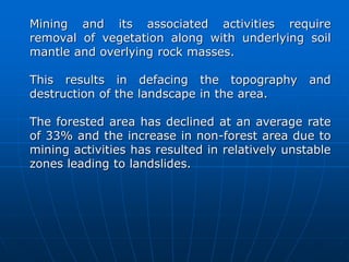 Mining and its associated activities require
removal of vegetation along with underlying soil
mantle and overlying rock masses.
This results in defacing the topography and
destruction of the landscape in the area.
The forested area has declined at an average rate
of 33% and the increase in non-forest area due to
mining activities has resulted in relatively unstable
zones leading to landslides.
 