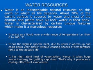 WATER RESOURCES
 Water is an indispensable natural resource on this
earth on which all life depends. About 70% of the
earth’s surface is covered by water and most of the
animals and plants have 60-65% water in their body.
Water is characterized by certain unique features
which make it a marvelous resource:
• It exists as a liquid over a wide range of temperature i.e. from
0 to 100 ˚C.
• It has the highest specific heat, due to which it warms up and
cools down very slowly without causing shocks of temperature
jerks to the aquatic life.
• It has high latent heat of vaporization. Hence, it takes huge
amount energy for getting vaporized. That’s why it produces a
cooling effect as it evaporates.
 