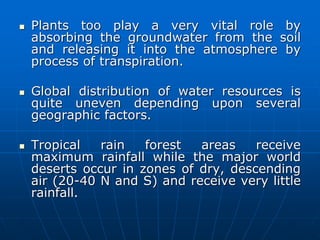  Plants too play a very vital role by
absorbing the groundwater from the soil
and releasing it into the atmosphere by
process of transpiration.
 Global distribution of water resources is
quite uneven depending upon several
geographic factors.
 Tropical rain forest areas receive
maximum rainfall while the major world
deserts occur in zones of dry, descending
air (20-40 N and S) and receive very little
rainfall.
 