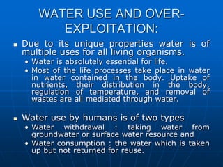 WATER USE AND OVER-
EXPLOITATION:
 Due to its unique properties water is of
multiple uses for all living organisms.
• Water is absolutely essential for life.
• Most of the life processes take place in water
in water contained in the body. Uptake of
nutrients, their distribution in the body,
regulation of temperature, and removal of
wastes are all mediated through water.
 Water use by humans is of two types
• Water withdrawal : taking water from
groundwater or surface water resource and
• Water consumption : the water which is taken
up but not returned for reuse.
 