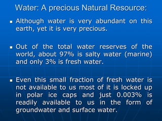 Water: A precious Natural Resource:
 Although water is very abundant on this
earth, yet it is very precious.
 Out of the total water reserves of the
world, about 97% is salty water (marine)
and only 3% is fresh water.
 Even this small fraction of fresh water is
not available to us most of it is locked up
in polar ice caps and just 0.003% is
readily available to us in the form of
groundwater and surface water.
 
