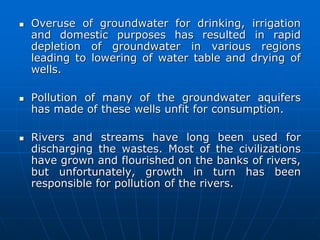  Overuse of groundwater for drinking, irrigation
and domestic purposes has resulted in rapid
depletion of groundwater in various regions
leading to lowering of water table and drying of
wells.
 Pollution of many of the groundwater aquifers
has made of these wells unfit for consumption.
 Rivers and streams have long been used for
discharging the wastes. Most of the civilizations
have grown and flourished on the banks of rivers,
but unfortunately, growth in turn has been
responsible for pollution of the rivers.
 