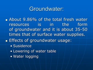 Groundwater:
 About 9.86% of the total fresh water
resources is in the form
of groundwater and it is about 35-50
times that of surface water supplies.
 Effects of groundwater usage:
• Susidence
• Lowering of water table
• Water logging
 