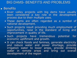 BIG DAMS- BENEFITS AND PROBLEMS
 Benefits
• River valley projects with big dams have usually
been considered a key role in the development
process due to their multiple uses.
• These dams are often regarded as a symbol of
national development.
• Such projects result providing much employment of
opportunities, raise in the standard of living and
improvement in quality of life.
• Such projects have tremendous potential for
economic upliftment and growth.
• It can check floods and famines, generate electricity
and reduce water and power shortage, provide
irrigation water to lower areas, provide drinking
water in remote areas and bring out overall
development of the region
 