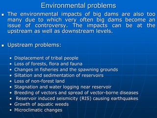 Environmental problems
 The environmental impacts of big dams are also too
many due to which very often big dams become an
issue of controversy. The impacts can be at the
upstream as well as downstream levels.
 Upstream problems:
• Displacement of tribal people
• Loss of forests, flora and fauna
• Changes in fisheries and the spawning grounds
• Siltation and sedimentation of reservoirs
• Loss of non-forest land
• Stagnation and water logging near reservoir
• Breeding of vectors and spread of vector-borne diseases
• Reservoir induced seismicity (RIS) causing earthquakes
• Growth of aquatic weeds
• Microclimatic changes
 