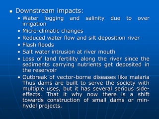  Downstream impacts:
• Water logging and salinity due to over
irrigation
• Micro-climatic changes
• Reduced water flow and silt deposition river
• Flash floods
• Salt water intrusion at river mouth
• Loss of land fertility along the river since the
sediments carrying nutrients get deposited in
the reservoir
• Outbreak of vector-borne diseases like malaria
Thus dams are built to serve the society with
multiple uses, but it has several serious side-
effects. That it why now there is a shift
towards construction of small dams or min-
hydel projects.
 