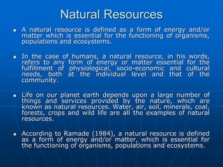 Natural Resources
 A natural resource is defined as a form of energy and/or
matter which is essential for the functioning of organisms,
populations and ecosystems.
 In the case of humans, a natural resource, in his words,
refers to any form of energy or matter essential for the
fulfillment of physiological, socio-economic and cultural
needs, both at the individual level and that of the
community.
 Life on our planet earth depends upon a large number of
things and services provided by the nature, which are
known as natural resources. Water, air, soil, minerals, coal,
forests, crops and wild life are all the examples of natural
resources.
 According to Ramade (1984), a natural resource is defined
as a form of energy and/or matter, which is essential for
the functioning of organisms, populations and ecosystems.
 