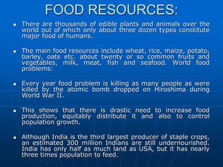 FOOD RESOURCES:
 There are thousands of edible plants and animals over the
world out of which only about three dozen types constitute
major food of humans.
 The main food resources include wheat, rice, maize, potato,
barley, oats etc. about twenty or so common fruits and
vegetables, milk, meat, fish and seafood. World food
problems:
 Every year food problem is killing as many people as were
killed by the atomic bomb dropped on Hiroshima during
World War II.
 This shows that there is drastic need to increase food
production, equitably distribute it and also to control
population growth.
 Although India is the third largest producer of staple crops,
an estimated 300 million Indians are still undernourished.
India has only half as much land as USA, but it has nearly
three times population to feed.
 
