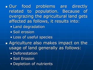 Our food problems are directly
related to population. Because of
overgrazing the agricultural land gets
affected as follows, it results into:
• Land degradation
• Soil erosion
• Loss of useful species
 Agriculture also makes impact on the
usage of land generally as follows:
• Deforestation
• Soil Erosion
• Depletion of nutrients
 