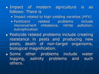  Impact of modern agriculture is as
follows: There is
• Impact related to high yielding varieties (HYV)
• Fertilizers related problems include
micronutrient imbalance, nitrite pollution,
eutrophication
 Pesticide related problems include creating
resistance in pests and producing new
pests, death of non-target organisms,
biological magnification.
 Some other problems include water
logging, salinity problems and such
others.
 