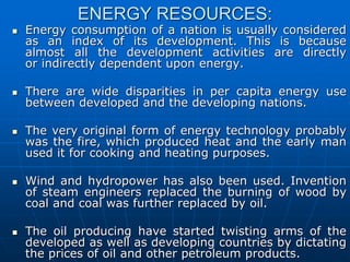 ENERGY RESOURCES:
 Energy consumption of a nation is usually considered
as an index of its development. This is because
almost all the development activities are directly
or indirectly dependent upon energy.
 There are wide disparities in per capita energy use
between developed and the developing nations.
 The very original form of energy technology probably
was the fire, which produced heat and the early man
used it for cooking and heating purposes.
 Wind and hydropower has also been used. Invention
of steam engineers replaced the burning of wood by
coal and coal was further replaced by oil.
 The oil producing have started twisting arms of the
developed as well as developing countries by dictating
the prices of oil and other petroleum products.
 