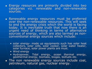  Energy resources are primarily divided into two
categories viz. renewable and non-renewable
sources.
 Renewable energy resources must be preferred
over the non-renewable resources. This will seek
to end the energy crisis which the world is facing
today. It is inevitable truth that now there is an
urgent need of thinking in terms of alternative
sources of energy, which are also termed as non-
conventional energy sources which include:
• solar energy- made up equipments such has solar heat
collectors, solar cells, solar cooker, solar water heater,
solar furnace, solar power plants are must.
• Wind energy
• Hydropower, Tidal energy, ocean thermal energy,
geothermal energy, biomass, biogas, biofuels etc.
 The non renewable energy sources include coal,
petroleum, natural gas, nuclear energy.
 
