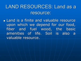LAND RESOURCES: Land as a
resource:
 Land is a finite and valuable resource
upon which we depend for our food,
fiber and fuel wood, the basic
amenities of life. Soil is also a
valuable resource.
 