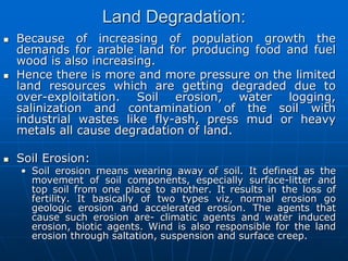 Land Degradation:
 Because of increasing of population growth the
demands for arable land for producing food and fuel
wood is also increasing.
 Hence there is more and more pressure on the limited
land resources which are getting degraded due to
over-exploitation. Soil erosion, water logging,
salinization and contamination of the soil with
industrial wastes like fly-ash, press mud or heavy
metals all cause degradation of land.
 Soil Erosion:
• Soil erosion means wearing away of soil. It defined as the
movement of soil components, especially surface-litter and
top soil from one place to another. It results in the loss of
fertility. It basically of two types viz, normal erosion go
geologic erosion and accelerated erosion. The agents that
cause such erosion are- climatic agents and water induced
erosion, biotic agents. Wind is also responsible for the land
erosion through saltation, suspension and surface creep.
 