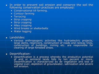  In order to prevent soil erosion and conserve the soil the
following conservation practices are employed:
• Conservational till farming.
• Contour farming
• Terracing
• Strip cropping
• Strip cropping
• Alley cropping
• Wind breaks or shelterbelts
• Water logging
 Landslides:
• Various anthropogenic activities like hydroelectric projects,
large dams, reservoirs, construction of roads and railway lines,
construction of buildings, mining etc. are responsible for
clearing of large forested areas.
 Desertification:
• Desertification is a process whereby the productive potential
of arid or semiarid lands falls by ten percent or more.
Desertification is characterized by de vegetation and loss of
vegetal over, depletion of groundwater, salinization and severe
soil erosion.
 
