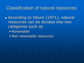Classification of natural resources:
 According to Odum (1971), natural
resources can be divided into two
categories such as
• Renewable
• Non renewable resources
 
