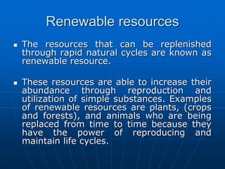 Renewable resources
 The resources that can be replenished
through rapid natural cycles are known as
renewable resource.
 These resources are able to increase their
abundance through reproduction and
utilization of simple substances. Examples
of renewable resources are plants, (crops
and forests), and animals who are being
replaced from time to time because they
have the power of reproducing and
maintain life cycles.
 