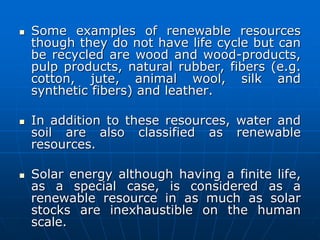  Some examples of renewable resources
though they do not have life cycle but can
be recycled are wood and wood-products,
pulp products, natural rubber, fibers (e.g.
cotton, jute, animal wool, silk and
synthetic fibers) and leather.
 In addition to these resources, water and
soil are also classified as renewable
resources.
 Solar energy although having a finite life,
as a special case, is considered as a
renewable resource in as much as solar
stocks are inexhaustible on the human
scale.
 