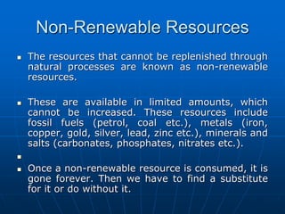 Non-Renewable Resources
 The resources that cannot be replenished through
natural processes are known as non-renewable
resources.
 These are available in limited amounts, which
cannot be increased. These resources include
fossil fuels (petrol, coal etc.), metals (iron,
copper, gold, silver, lead, zinc etc.), minerals and
salts (carbonates, phosphates, nitrates etc.).

 Once a non-renewable resource is consumed, it is
gone forever. Then we have to find a substitute
for it or do without it.
 