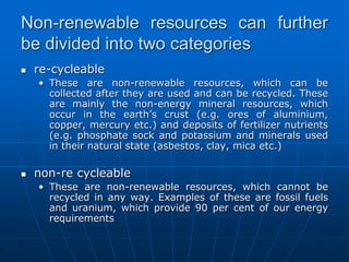 Non-renewable resources can further
be divided into two categories
 re-cycleable
• These are non-renewable resources, which can be
collected after they are used and can be recycled. These
are mainly the non-energy mineral resources, which
occur in the earth’s crust (e.g. ores of aluminium,
copper, mercury etc.) and deposits of fertilizer nutrients
(e.g. phosphate sock and potassium and minerals used
in their natural state (asbestos, clay, mica etc.)
 non-re cycleable
• These are non-renewable resources, which cannot be
recycled in any way. Examples of these are fossil fuels
and uranium, which provide 90 per cent of our energy
requirements
 