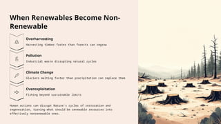 When Renewables Become Non-
Renewable
Overharvesting
Harvesting timber faster than forests can regrow
Pollution
Industrial waste disrupting natural cycles
Climate Change
Glaciers melting faster than precipitation can replace them
Overexploitation
Fishing beyond sustainable limits
Human actions can disrupt Nature's cycles of restoration and
regeneration, turning what should be renewable resources into
effectively nonrenewable ones.
 